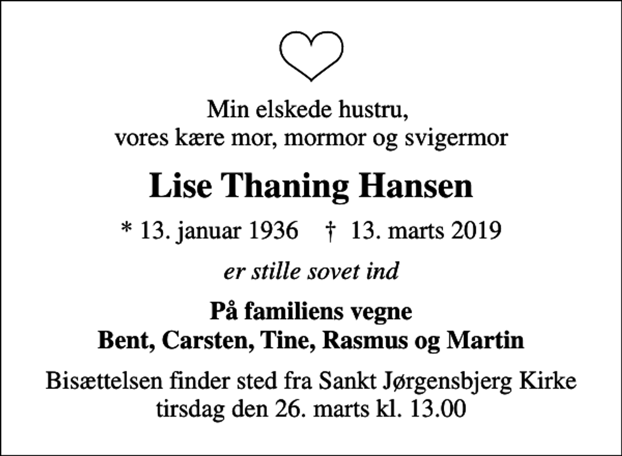 <p>Min elskede hustru, vores kære mor, mormor og svigermor<br />Lise Thaning Hansen<br />* 13. januar 1936 ✝ 13. marts 2019<br />er stille sovet ind<br />På familiens vegne Bent, Carsten, Tine, Rasmus og Martin<br />Bisættelsen finder sted fra Sankt Jørgensbjerg Kirke tirsdag den 26. marts kl. 13.00</p>