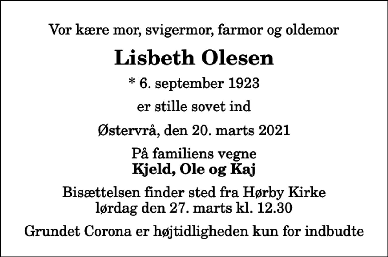 <p>Vor kære mor, svigermor, farmor og oldemor<br />Lisbeth Olesen<br />* 6. september 1923<br />er stille sovet ind<br />Østervrå, den 20. marts 2021<br />På familiens vegne<br />Kjeld, Ole og Kaj<br />Bisættelsen finder sted fra Hørby Kirke lørdag den 27. marts kl. 12.30<br />Grundet Corona er højtidligheden kun for indbudte</p>