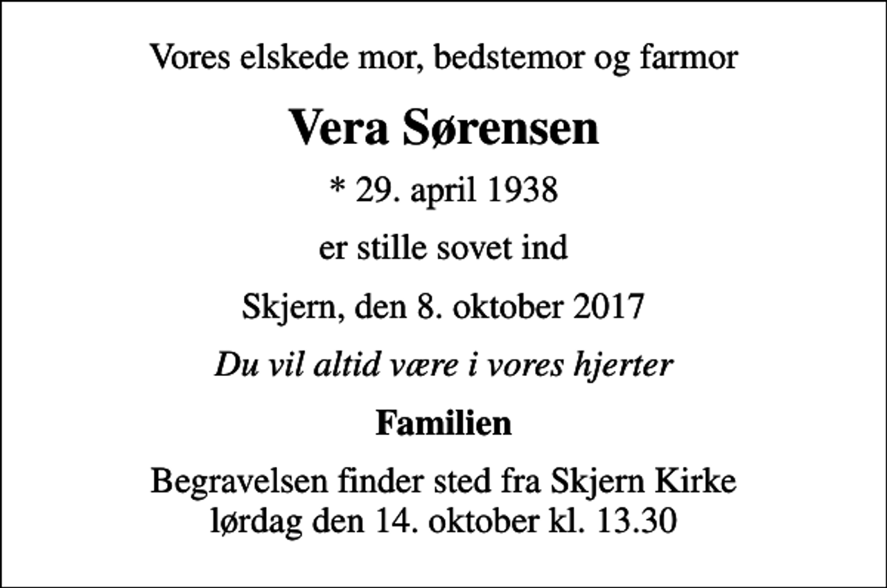 <p>Vores elskede mor, bedstemor og farmor<br />Vera Sørensen<br />* 29. april 1938<br />er stille sovet ind<br />Skjern, den 8. oktober 2017<br />Du vil altid være i vores hjerter<br />Familien<br />Begravelsen finder sted fra Skjern Kirke lørdag den 14. oktober kl. 13.30</p>