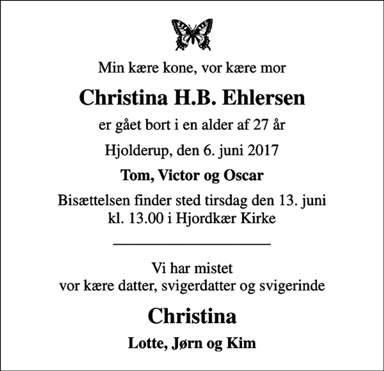 <p>Min kære kone, vor kære mor<br />Christina H.B. Ehlersen<br />er gået bort i en alder af 27 år<br />Hjolderup, den 6. juni 2017<br />Tom, Victor og Oscar<br />Bisættelsen finder sted tirsdag den 13. juni kl. 13.00 i Hjordkær Kirke<br />Vi har mistet vor kære datter, svigerdatter og svigerinde<br />Christina<br />Lotte, Jørn og Kim</p>