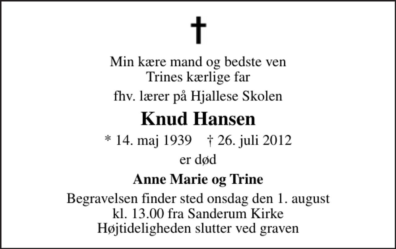 <p>Min kære mand og bedste ven Trines kærlige far<br />fhv. lærer på Hjallese Skolen<br />Knud Hansen<br />* 14. maj 1939 ✝ 26. juli 2012<br />er død<br />Anne Marie og Trine<br />Begravelsen finder sted onsdag den 1. august kl. 13.00 fra Sanderum Kirke Højtideligheden slutter ved graven</p>