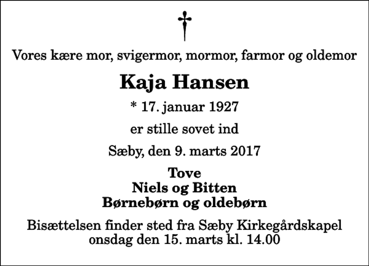 <p>Vores kære mor, svigermor, mormor, farmor og oldemor<br />Kaja Hansen<br />* 17. januar 1927<br />er stille sovet ind<br />Sæby, den 9. marts 2017<br />Tove Niels og Bitten Børnebørn og oldebørn<br />Bisættelsen finder sted fra Sæby Kirkegårdskapel onsdag den 15. marts kl. 14.00</p>