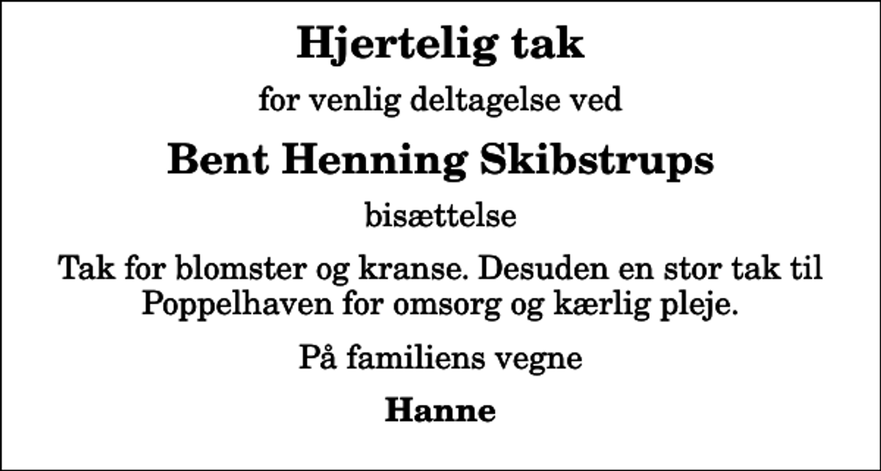 <p>Hjertelig tak<br />for venlig deltagelse ved<br />Bent Henning Skibstrups<br />bisættelse<br />Tak for blomster og kranse. Desuden en stor tak til Poppelhaven for omsorg og kærlig pleje.<br />På familiens vegne<br />Hanne</p>