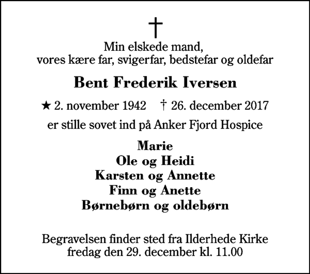<p>Min elskede mand, vores kære far, svigerfar, bedstefar og oldefar<br />Bent Frederik Iversen<br />* 2. november 1942 ✝ 26. december 2017<br />er stille sovet ind på Anker Fjord Hospice<br />Marie Ole og Heidi Karsten og Annette Finn og Anette Børnebørn og oldebørn<br />Begravelsen finder sted fra Ilderhede Kirke fredag den 29. december kl. 11.00</p>