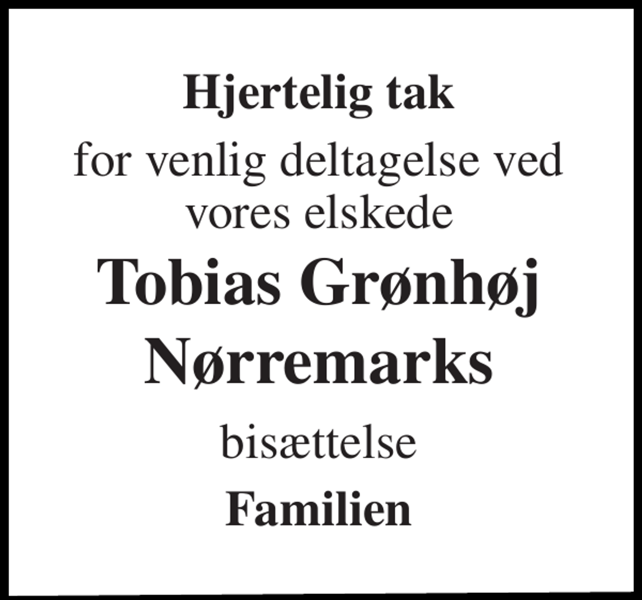 <p>Hjertelig tak<br />for venlig deltagelse ved vores elskede<br />Tobias Grønhøj Nørremarks<br />bisættelse<br />Familien</p>