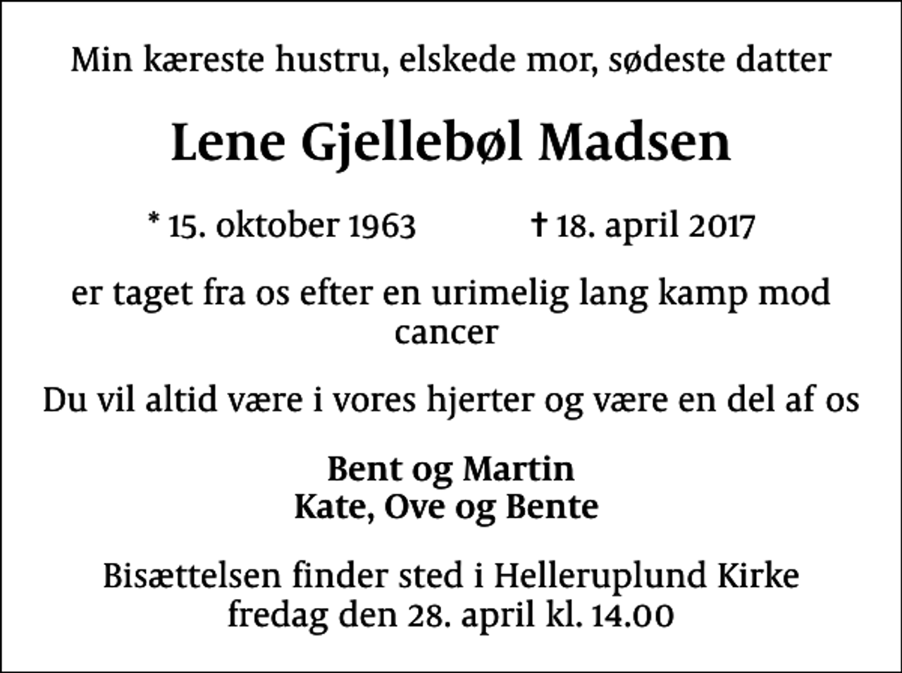 <p>Min kæreste hustru, elskede mor, sødeste datter<br />Lene Gjellebøl Madsen<br />* 15. oktober 1963 ✝ 18. april 2017<br />er taget fra os efter en urimelig lang kamp mod cancer<br />Du vil altid være i vores hjerter og være en del af os<br />Bent og Martin Kate, Ove og Bente<br />Bisættelsen finder sted i Helleruplund Kirke fredag den 28. april kl. 14.00</p>