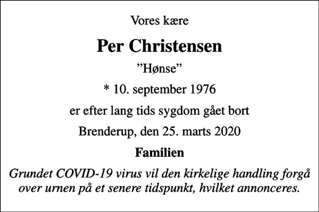<p>Vores kære<br />Per Christensen<br />Hønse<br />* 10. september 1976<br />er efter lang tids sygdom gået bort<br />Brenderup, den 25. marts 2020<br />Familien<br />Grundet COVID-19 virus vil den kirkelige handling forgå over urnen på et senere tidspunkt, hvilket annonceres.</p>