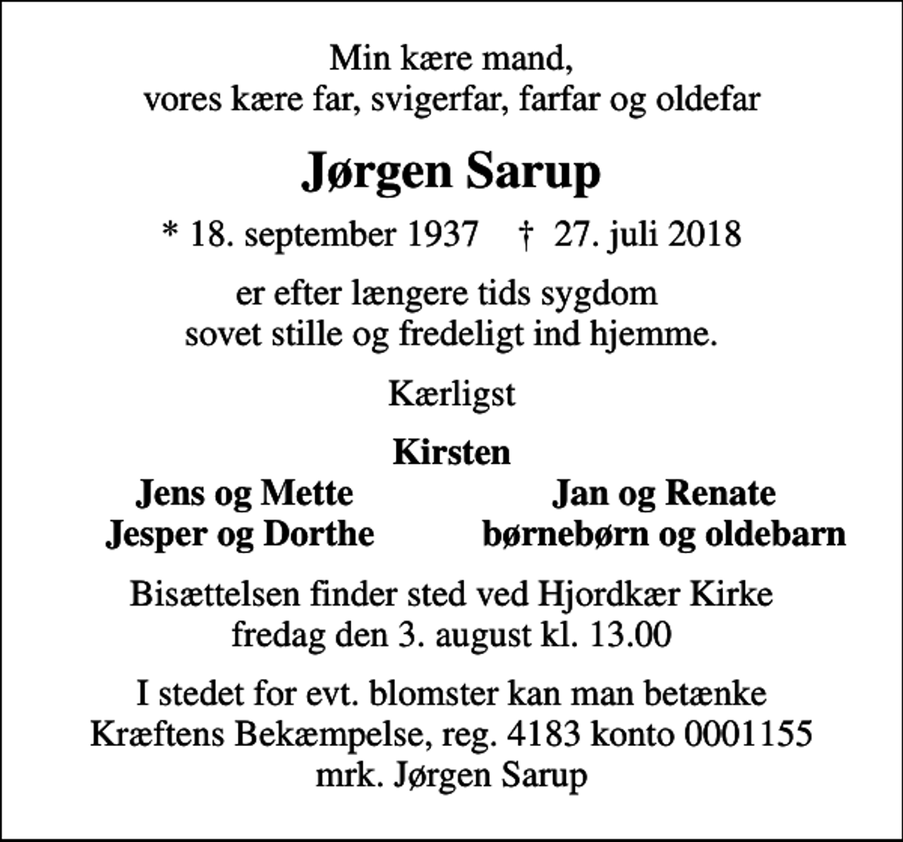 <p>Min kære mand, vores kære far, svigerfar, farfar og oldefar<br />Jørgen Sarup<br />* 18. september 1937 ✝ 27. juli 2018<br />er efter længere tids sygdom sovet stille og fredeligt ind hjemme.<br />Kærligst<br />Kirsten<br />Jens og Mette<br />Jan og Renate<br />Jesper og Dorthe<br />børnebørn og oldebarn<br />Bisættelsen finder sted ved Hjordkær Kirke fredag den 3. august kl. 13.00<br />I stedet for evt. blomster kan man betænke<br />Kræftens Bekæmpelse reg.4183konto0001155mrk. Jørgen<br />Sarup</p>