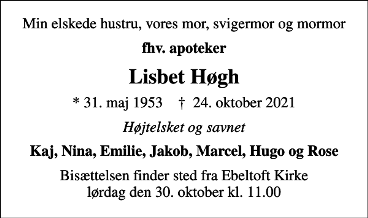 <p>Min elskede hustru, vores mor, svigermor og mormor<br />fhv. apoteker<br />Lisbet Høgh<br />* 31. maj 1953 ✝ 24. oktober 2021<br />Højtelsket og savnet<br />Kaj, Nina, Emilie, Jakob, Marcel, Hugo og Rose<br />Bisættelsen finder sted fra Ebeltoft Kirke lørdag den 30. oktober kl. 11.00</p>