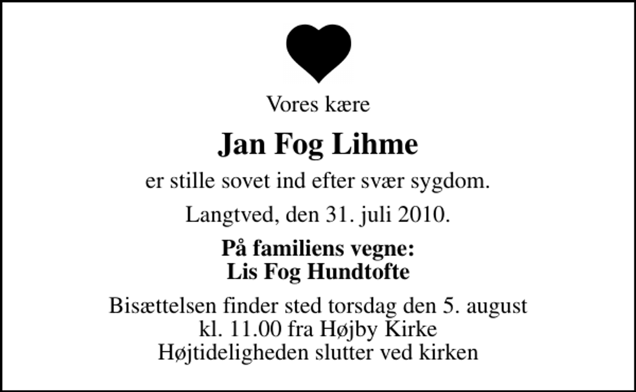 <p>Vores kære<br />Jan Fog Lihme<br />er stille sovet ind efter svær sygdom.<br />Langtved, den 31. juli 2010.<br />På familiens vegne: Lis Fog Hundtofte<br />Bisættelsen finder sted torsdag den 5. august kl. 11.00 fra Højby Kirke Højtideligheden slutter ved kirken</p>