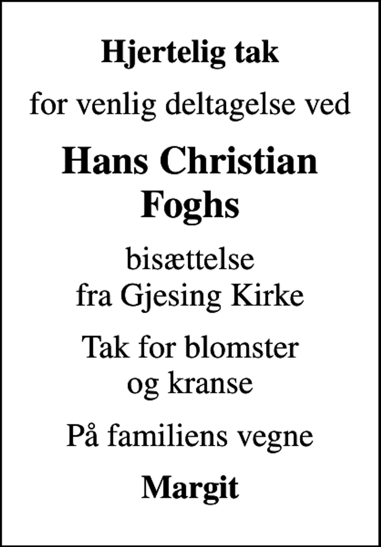 <p>Hjertelig tak<br />for venlig deltagelse ved<br />Hans Christian Foghs<br />bisættelse fra Gjesing Kirke<br />Tak for blomster og kranse<br />På familiens vegne<br />Margit</p>