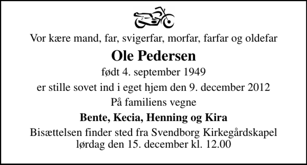 <p>Vor kære mand, far, svigerfar, morfar, farfar og oldefar<br />Ole Pedersen<br />født 4. september 1949<br />er stille sovet ind i eget hjem den 9. december 2012<br />På familiens vegne<br />Bente, Kecia, Henning og Kira<br />Bisættelsen finder sted fra Svendborg Kirkegårdskapel lørdag den 15. december kl. 12.00</p>