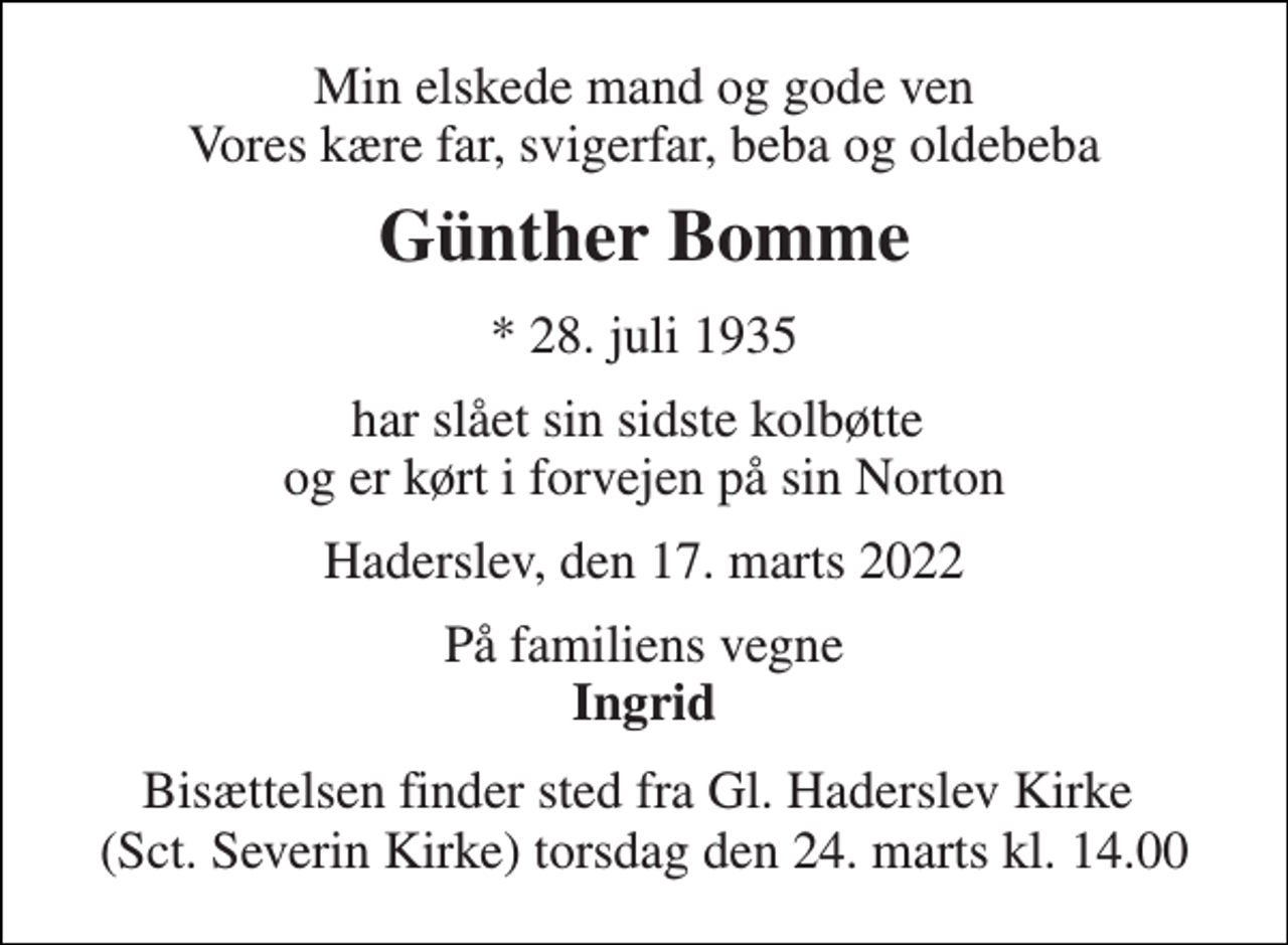 <p>Min elskede mand og gode ven Vores kære far, svigerfar, beba og oldebeba<br />Günther Bomme<br />*​ 28. juli 1935<br />har slået sin sidste kolbøtte og er kørt i forvejen på sin Norton<br />Haderslev, den 17. marts 2022<br />På familiens vegne Ingrid<br />Bisættelsen finder sted fra Gl. Haderslev Kirke (Sct. Severin Kirke) torsdag den 24. marts kl. 14.00</p>