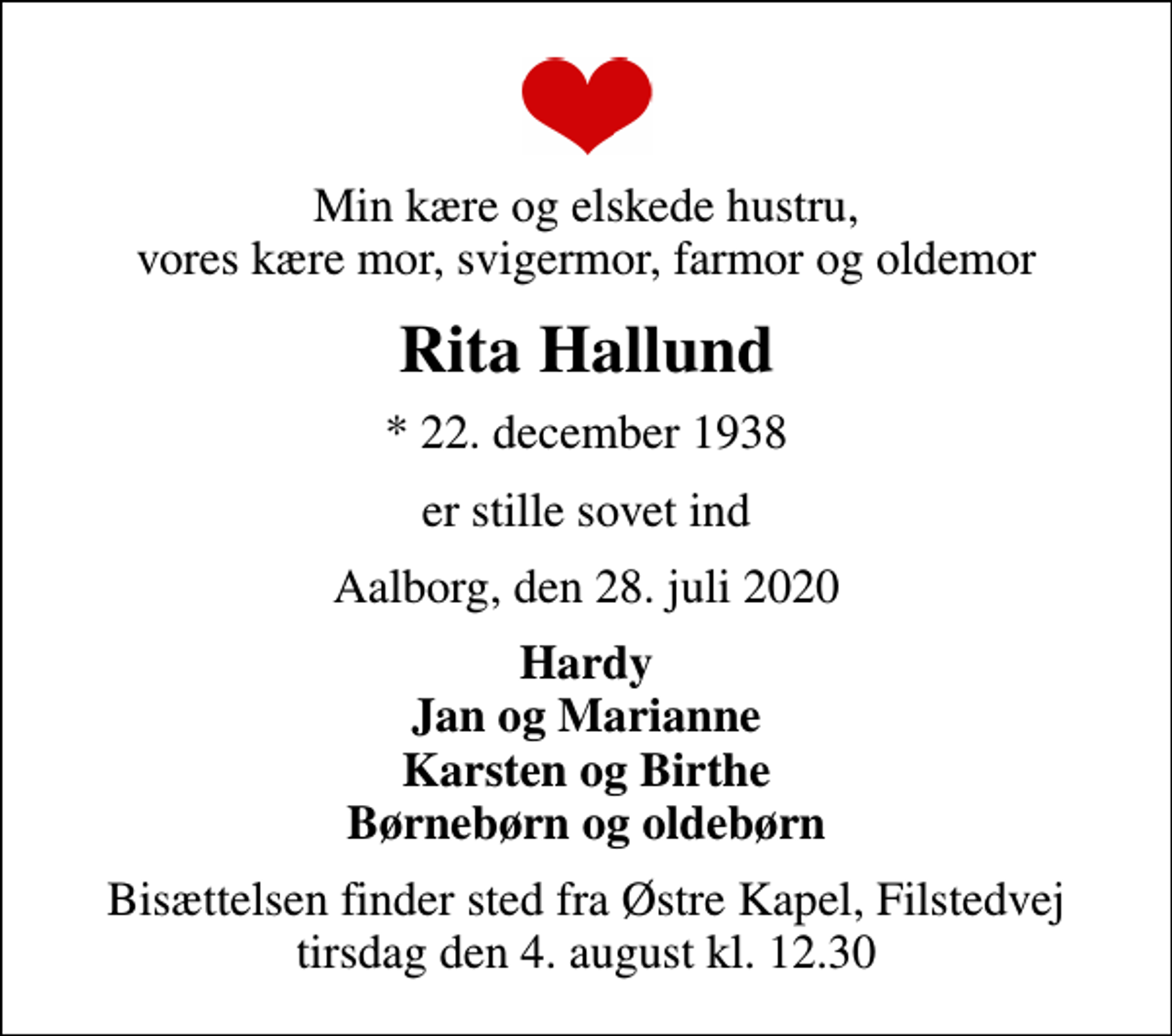 <p>Min kære og elskede hustru, vores kære mor, svigermor, farmor og oldemor<br />Rita Hallund<br />* 22. december 1938<br />er stille sovet ind<br />Aalborg, den 28. juli 2020<br />Hardy Jan og Marianne Karsten og Birthe Børnebørn og oldebørn<br />Bisættelsen finder sted fra Østre Kapel, Filstedvej tirsdag den 4. august kl. 12.30</p>