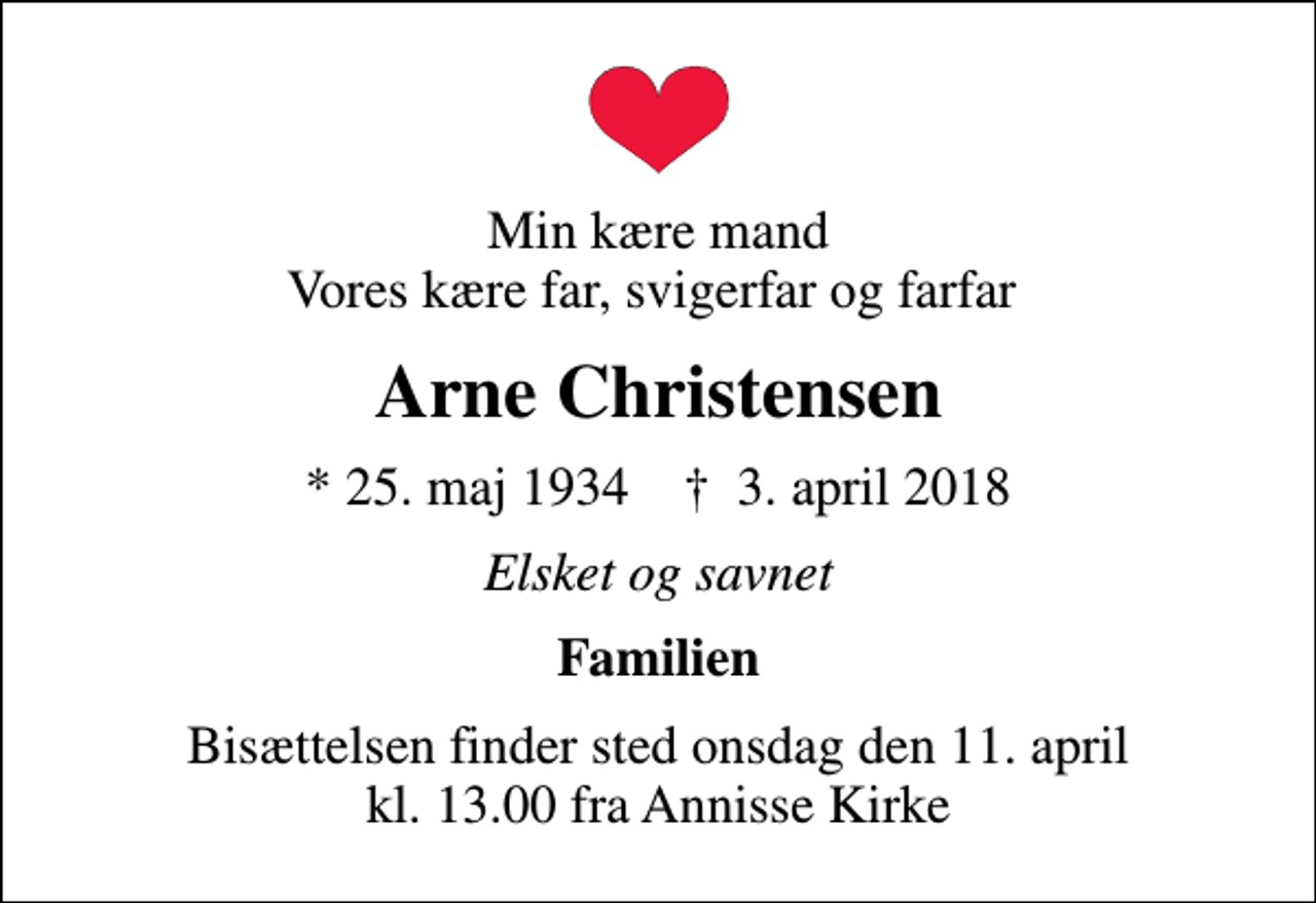 <p>Min kære mand Vores kære far, svigerfar og farfar<br />Arne Christensen<br />* 25. maj 1934 ✝ 3. april 2018<br />Elsket og savnet<br />Familien<br />Bisættelsen finder sted onsdag den 11. april kl. 13.00 fra Annisse Kirke</p>
