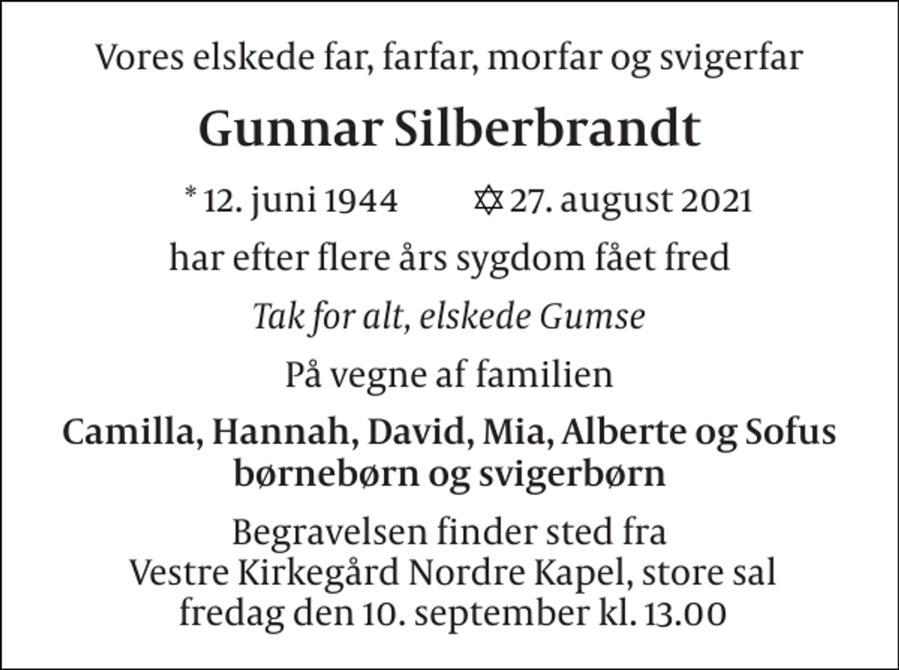 <p>Vores elskede far, farfar, morfar og svigerfar<br />Gunnar Silberbrandt<br />*​ 12. juni 1944​<br />27. august 2021​<br />har efter flere års sygdom fået fred<br />Tak for alt, elskede Gumse<br />På vegne af familien<br />Camilla, Hannah, David, Mia, Alberte og Sofus børnebørn og svigerbørn<br />Begravelsen​ finder sted fra Vestre Kirkegård​ Nordre Kapel, store sal fredag den 10. september​ kl. 13.00</p>