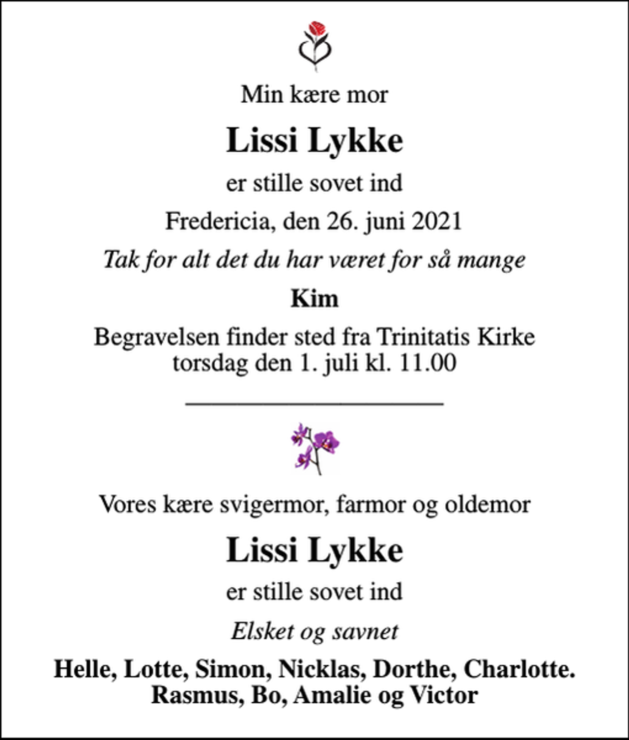 <p>Min kære mor<br />Lissi Lykke<br />er stille sovet ind<br />Fredericia, den 26. juni 2021<br />Tak for alt det du har været for så mange<br />Kim<br />Begravelsen finder sted fra Trinitatis Kirke torsdag den 1. juli kl. 11.00<br />Vores kære svigermor, farmor og oldemor<br />Lissi Lykke<br />er stille sovet ind<br />Elsket og savnet<br />Helle, Lotte, Simon, Nicklas, Dorthe, Charlotte. Rasmus, Bo, Amalie og Victor</p>