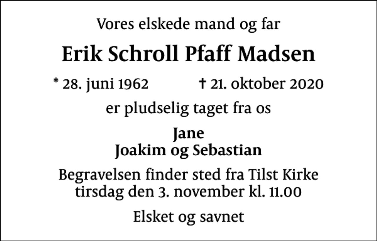 <p>Vores elskede mand og far<br />Erik Schroll Pfaff Madsen<br />* 28. juni 1962 ✝ 21. oktober 2020<br />er pludselig taget fra os<br />Jane Joakim og Sebastian<br />Begravelsen finder sted fra Tilst Kirke tirsdag den 3. november kl. 11.00<br />Elsket og savnet</p>
