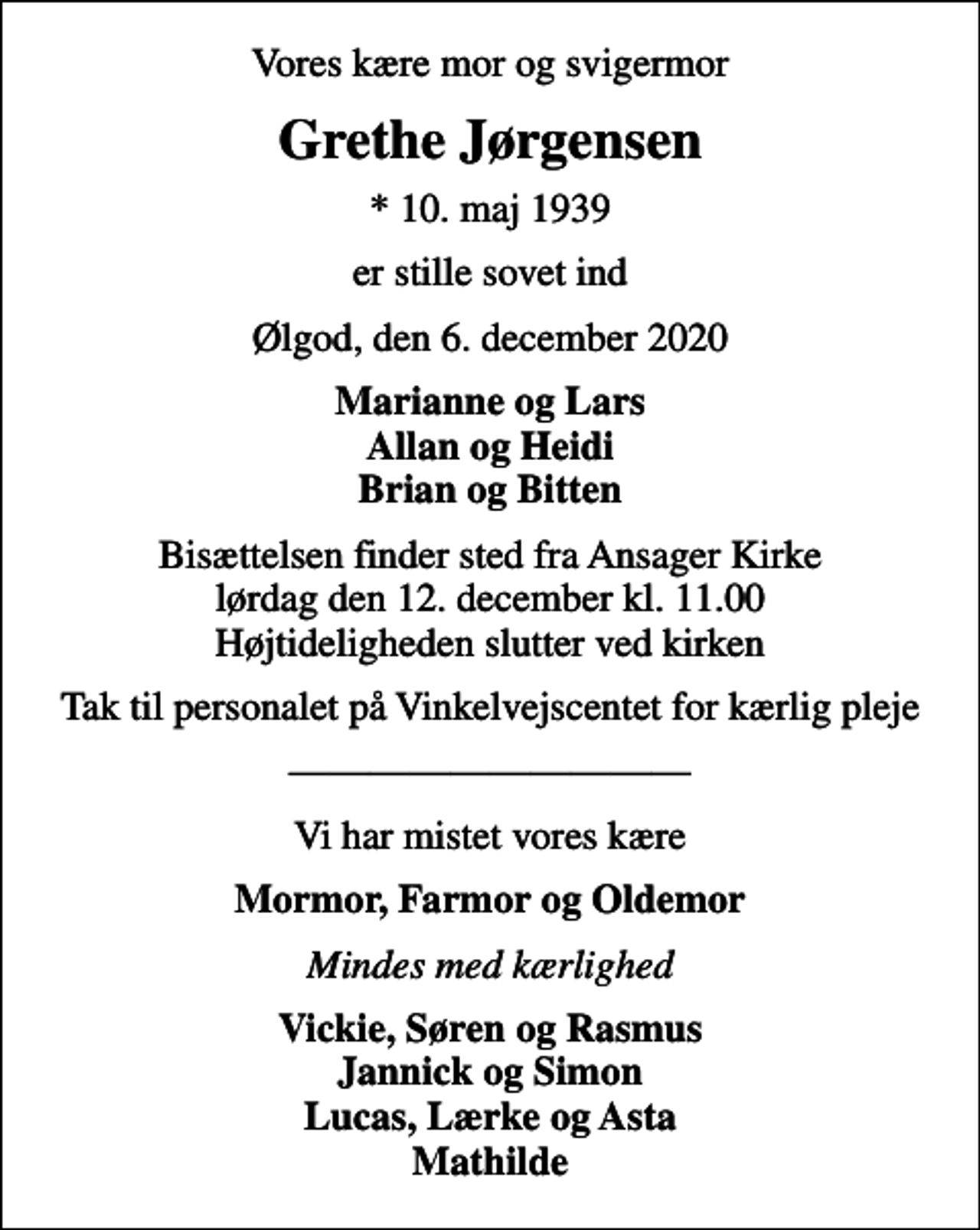 <p>Vores kære mor og svigermor<br />Grethe Jørgensen<br />* 10. maj 1939<br />er stille sovet ind<br />Ølgod, den 6. december 2020<br />Marianne og Lars Allan og Heidi Brian og Bitten<br />Bisættelsen finder sted fra Ansager Kirke lørdag den 12. december kl. 11.00 Højtideligheden slutter ved kirken<br />Tak til personalet på Vinkelvejscentet for kærlig pleje<br />Vi har mistet vores kære<br />Mormor, Farmor og Oldemor<br />Mindes med kærlighed<br />Vickie, Søren og Rasmus Jannick og Simon Lucas, Lærke og Asta Mathilde</p>