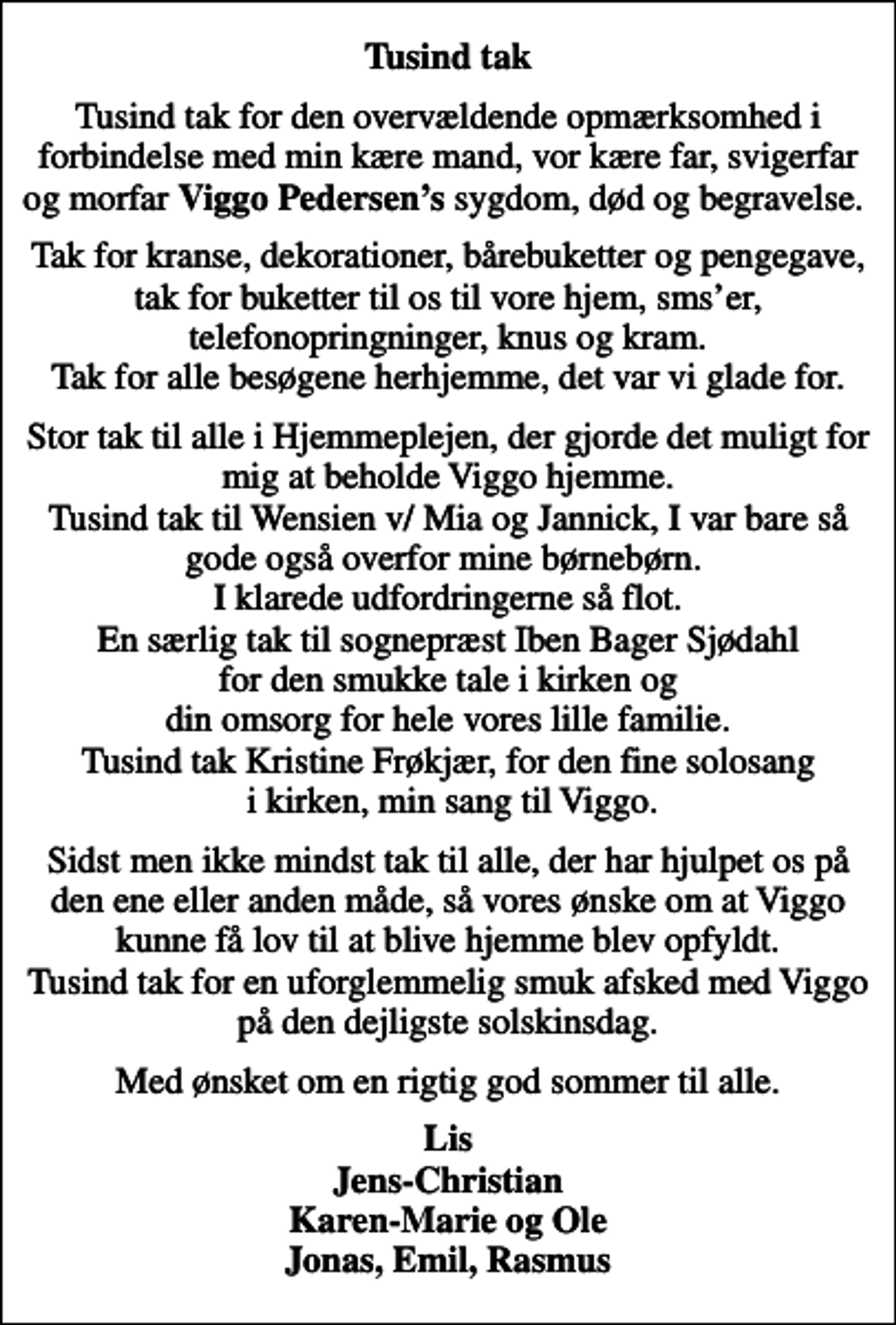 <p>Tusind tak<br />Tusind tak for den overvældende opmærksomhed i forbindelse med min kære mand, vor kære far, svigerfar og morfar <em>Viggo Pedersens</em> sygdom, død og begravelse.<br />Tak for kranse, dekorationer, bårebuketter og pengegave, tak for buketter til os til vore hjem, smser, telefonopringninger, knus og kram. Tak for alle besøgene herhjemme, det var vi glade for.<br />Stor tak til alle i Hjemmeplejen, der gjorde det muligt for mig at beholde Viggo hjemme. Tusind tak til Wensien v/ Mia og Jannick, I var bare så gode også overfor mine børnebørn. I klarede udfordringerne så flot. En særlig tak til sognepræst Iben Bager Sjødahl for den smukke tale i kirken og din omsorg for hele vores lille familie. Tusind tak Kristine Frøkjær, for den fine solosang i kirken, min sang til Viggo.<br />Sidst men ikke mindst tak til alle, der har hjulpet os på den ene eller anden måde, så vores ønske om at Viggo kunne få lov til at blive hjemme blev opfyldt. Tusind tak for en uforglemmelig smuk afsked med Viggo på den dejligste solskinsdag.<br />Med ønsket om en rigtig god sommer til alle.<br />Lis Jens-Christian Karen-Marie og Ole Jonas, Emil, Rasmus</p>