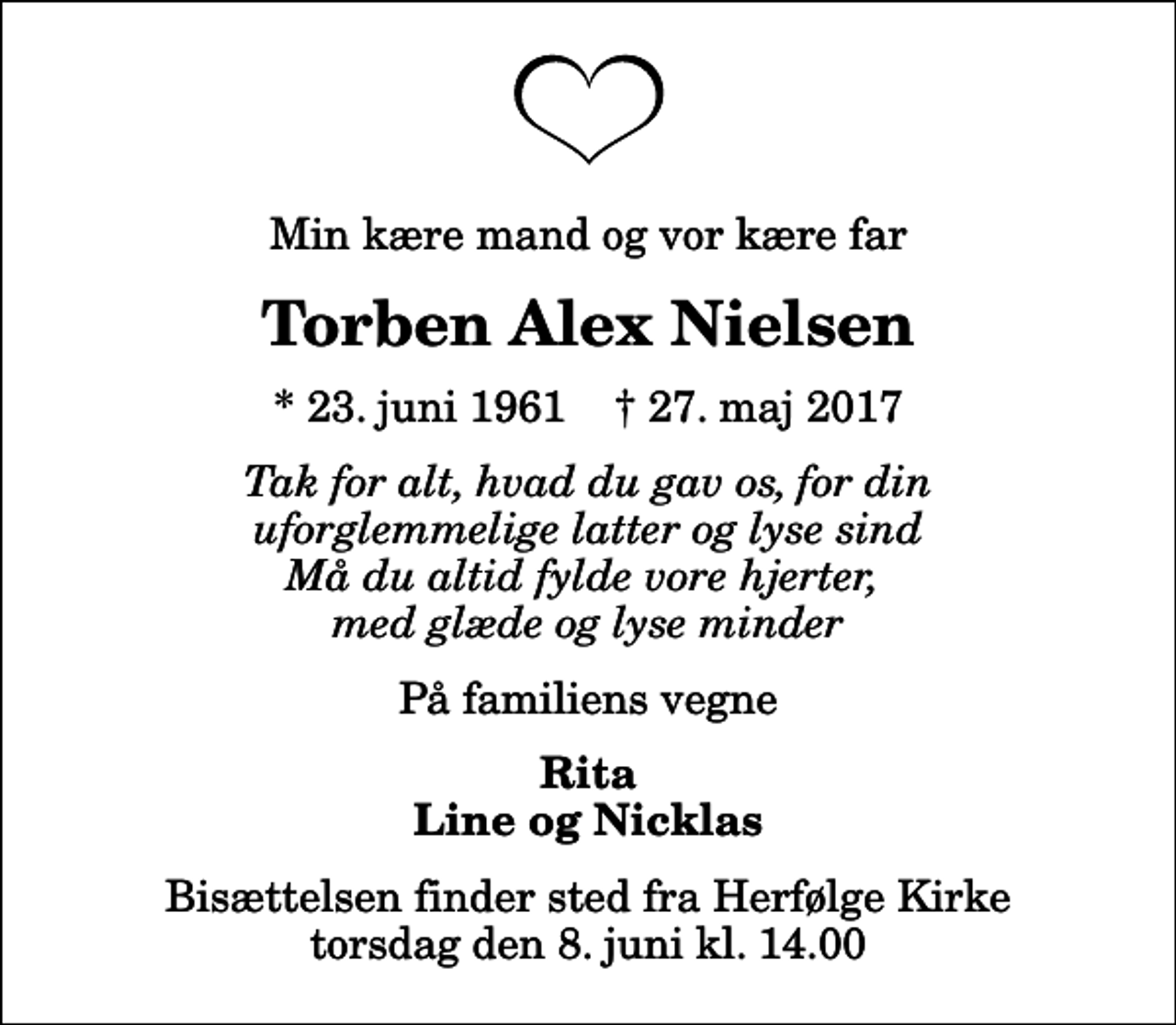 <p>Min kære mand og vor kære far<br />Torben Alex Nielsen<br />* 23. juni 1961 ✝ 27. maj 2017<br />Tak for alt, hvad du gav os, for din uforglemmelige latter og lyse sind Må du altid fylde vore hjerter, med glæde og lyse minder<br />På familiens vegne<br />Rita Line og Nicklas<br />Bisættelsen finder sted fra Herfølge Kirke torsdag den 8. juni kl. 14.00</p>