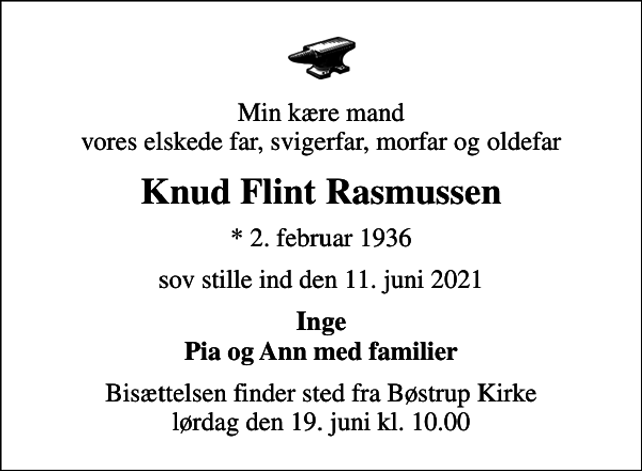 <p>Min kære mand vores elskede far, svigerfar, morfar og oldefar<br />Knud Flint Rasmussen<br />* 2. februar 1936<br />sov stille ind den 11. juni 2021<br />Inge Pia og Ann med familier<br />Bisættelsen finder sted fra Bøstrup Kirke lørdag den 19. juni kl. 10.00</p>