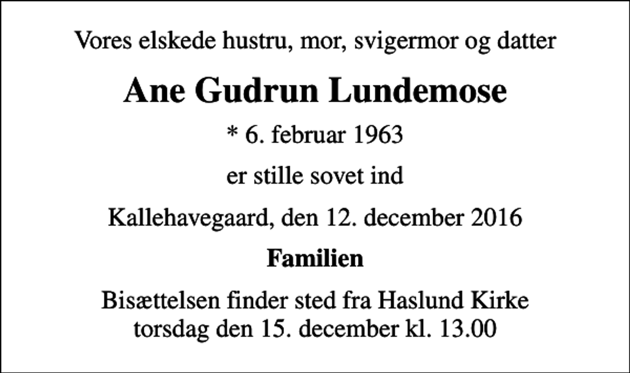 <p>Vores elskede hustru, mor, svigermor og datter<br />Ane Gudrun Lundemose<br />* 6. februar 1963<br />er stille sovet ind<br />Kallehavegaard, den 12. december 2016<br />Familien<br />Bisættelsen finder sted fra Haslund Kirke torsdag den 15. december kl. 13.00</p>