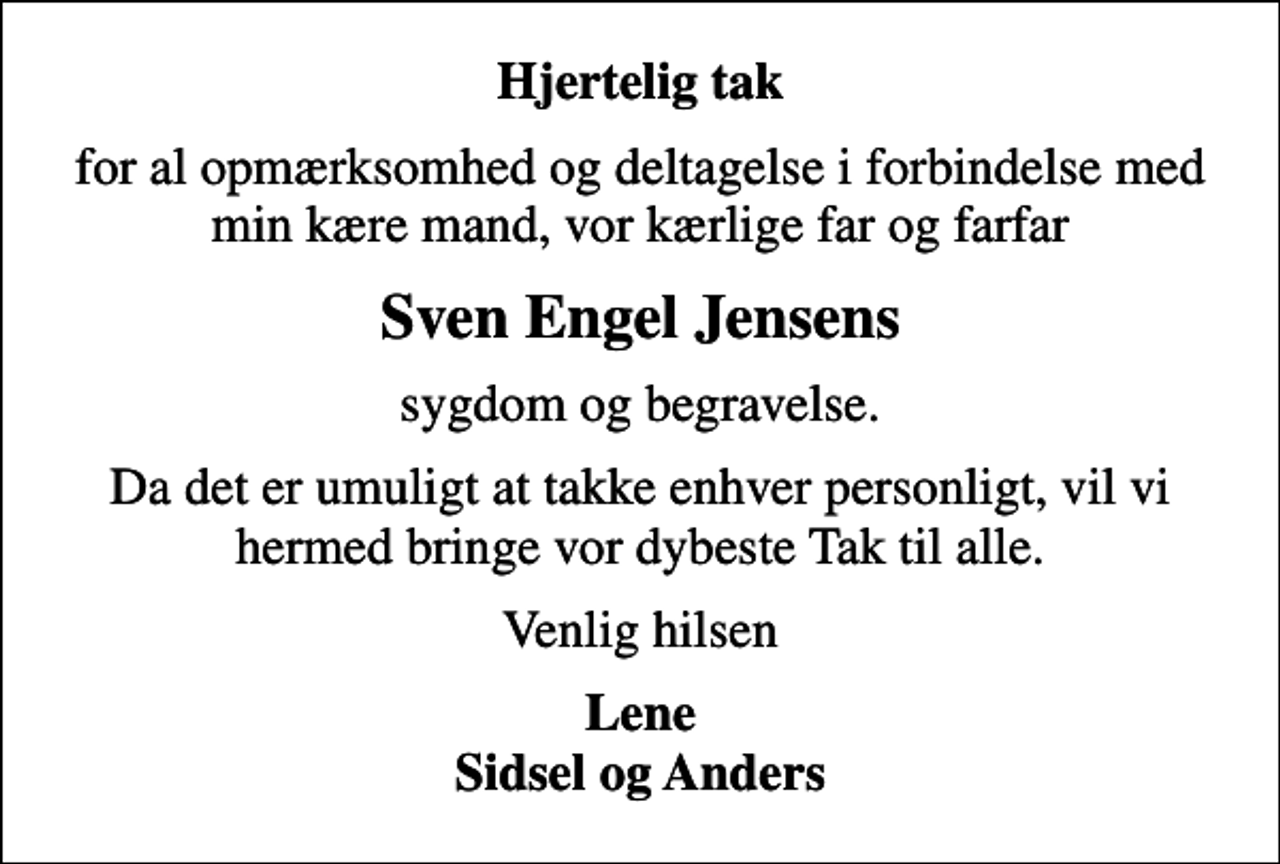 <p>Hjertelig tak<br />for al opmærksomhed og deltagelse i forbindelse med min kære mand, vor kærlige far og farfar<br />Sven Engel Jensens<br />sygdom og begravelse.<br />Da det er umuligt at takke enhver personligt, vil vi hermed bringe vor dybeste Tak til alle.<br />Venlig hilsen<br />Lene Sidsel og Anders</p>