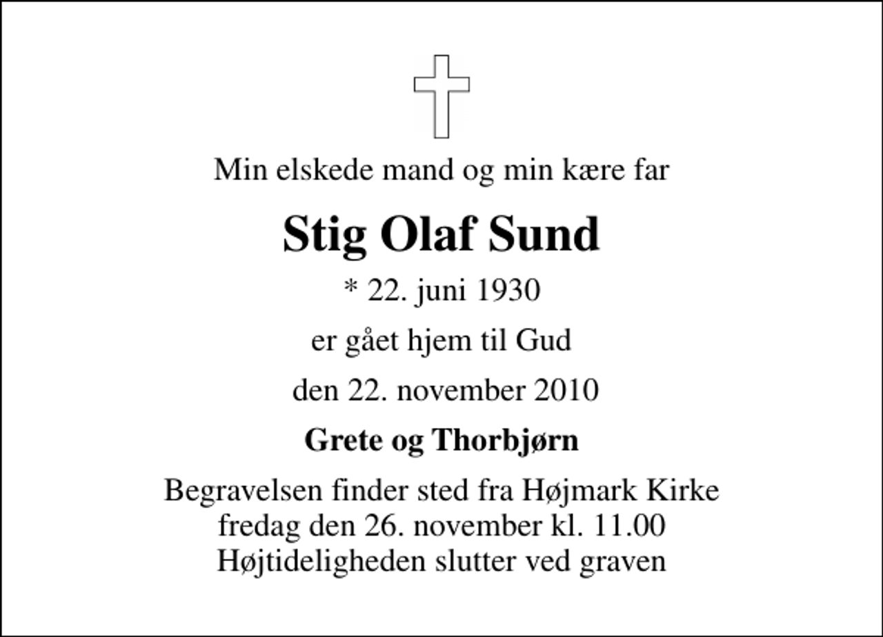 <p>Min elskede mand og min kære far<br />Stig Olaf Sund<br />* 22. juni 1930<br />er gået hjem til Gud<br />den 22. november 2010<br />Grete og Thorbjørn<br />Begravelsen finder sted fra Højmark Kirke fredag den 26. november kl. 11.00 Højtideligheden slutter ved graven</p>