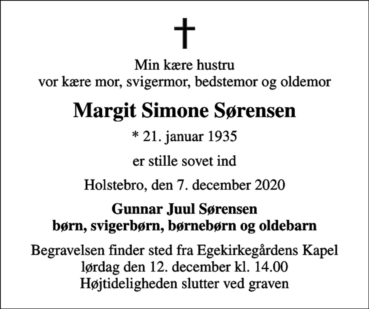 <p>Min kære hustru vor kære mor, svigermor, bedstemor og oldemor<br />Margit Simone Sørensen<br />* 21. januar 1935<br />er stille sovet ind<br />Holstebro, den 7. december 2020<br />Gunnar Juul Sørensen børn, svigerbørn, børnebørn og oldebarn<br />Begravelsen finder sted fra Egekirkegårdens Kapel lørdag den 12. december kl. 14.00 Højtideligheden slutter ved graven</p>