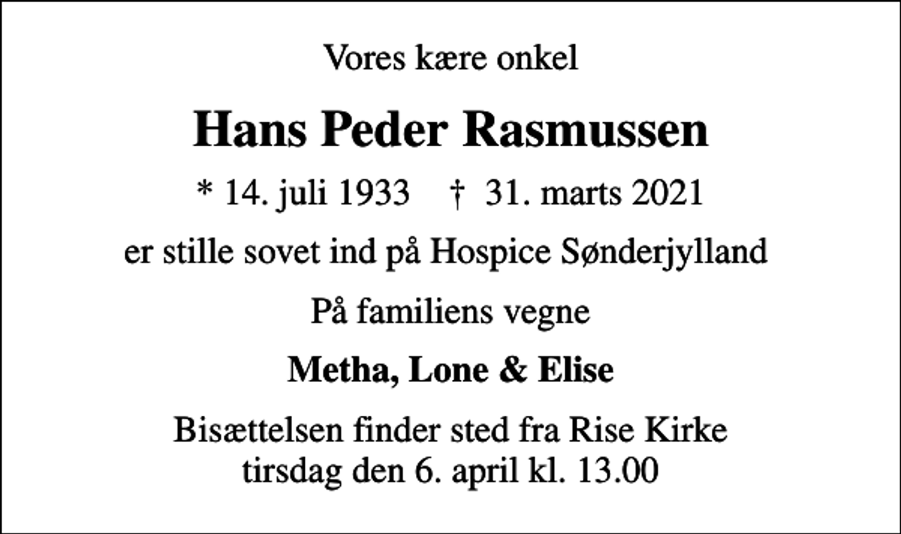 <p>Vores kære onkel<br />Hans Peder Rasmussen<br />* 14. juli 1933 ✝ 31. marts 2021<br />er stille sovet ind på Hospice Sønderjylland<br />På familiens vegne<br />Metha, Lone &amp; Elise<br />Bisættelsen finder sted fra Rise Kirke tirsdag den 6. april kl. 13.00</p>