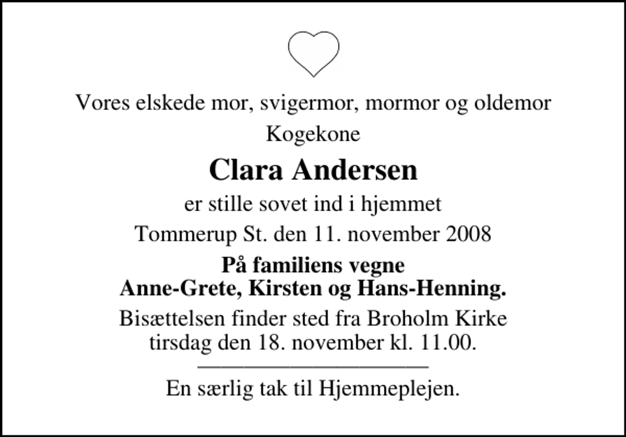 <p>Vores elskede mor, svigermor, mormor og oldemor<br />Kogekone<br />Clara Andersen<br />er stille sovet ind i hjemmet<br />Tommerup St. den 11. november 2008<br />På familiens vegne Anne-Grete, Kirsten og Hans-Henning.<br />Bisættelsen finder sted fra Broholm Kirke tirsdag den 18. november kl. 11.00 En særlig tak til Hjemmeplejen.</p>