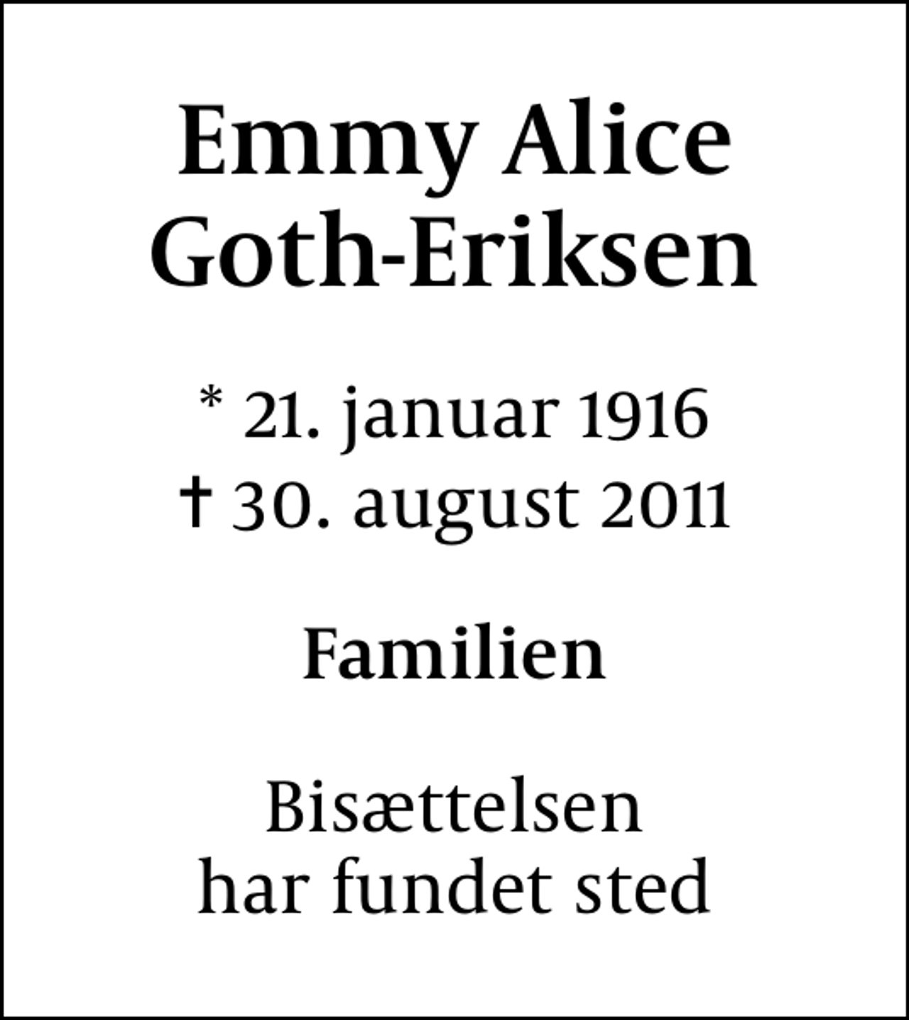 <p>Emmy Alice Goth-Eriksen<br />* 21. januar 1916<br />✝ 30. august 2011<br />Familien<br />Bisættelsen har fundet sted</p>