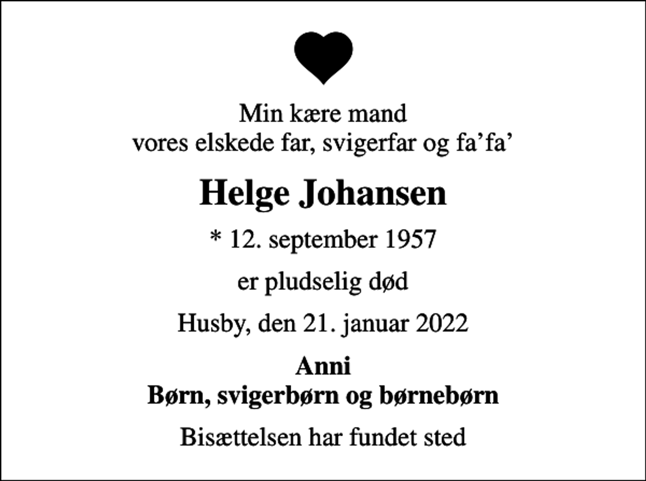 <p>Min kære mand vores elskede far, svigerfar og fafa<br />Helge Johansen<br />* 12. september 1957<br />er pludselig død<br />Husby, den 21. januar 2022<br />Anni Børn, svigerbørn og børnebørn<br />Bisættelsen har fundet sted</p>