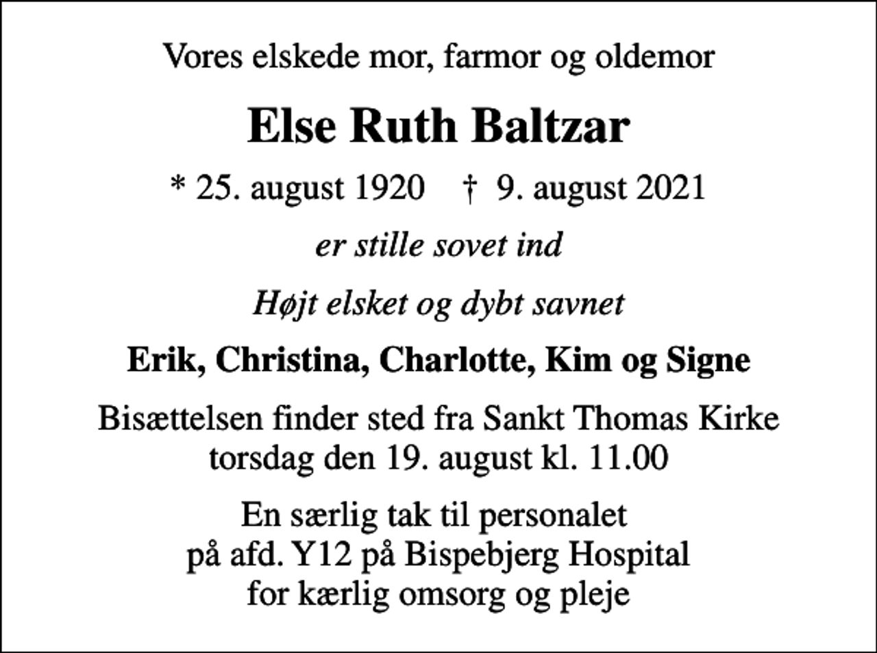 <p>Vores elskede mor, farmor og oldemor<br />Else Ruth Baltzar<br />* 25. august 1920 ✝ 9. august 2021<br />er stille sovet ind<br />Højt elsket og dybt savnet<br />Erik, Christina, Charlotte, Kim og Signe<br />Bisættelsen finder sted fra Sankt Thomas Kirke torsdag den 19. august kl. 11.00<br />En særlig tak til personalet på afd. Y12 på Bispebjerg Hospital for kærlig omsorg og pleje</p>