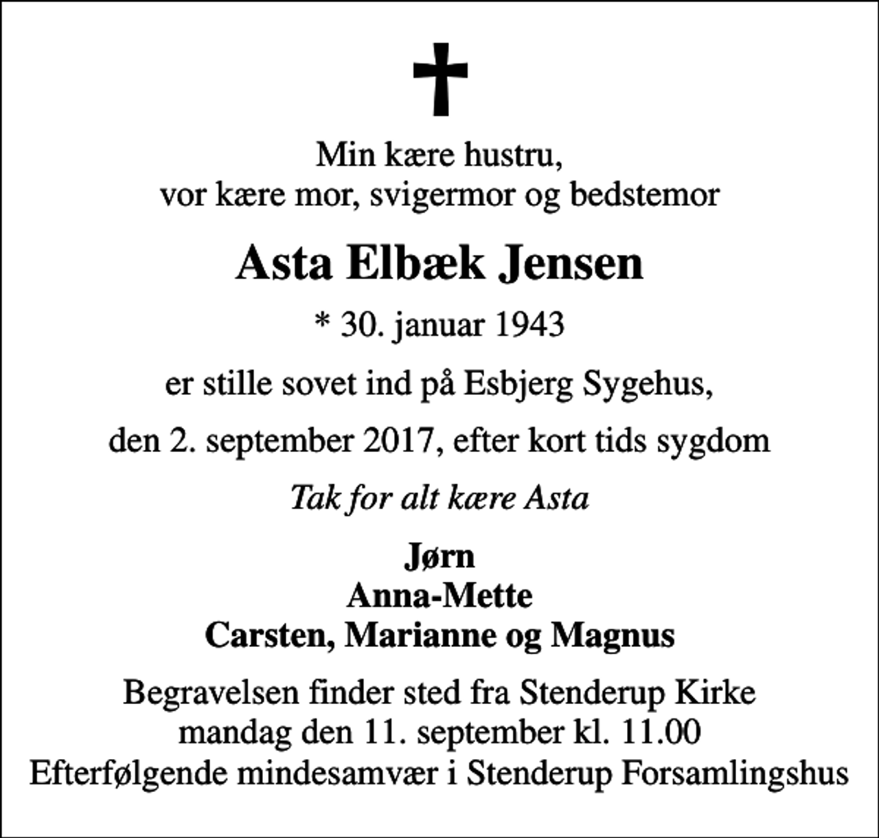 <p>Min kære hustru, vor kære mor, svigermor og bedstemor<br />Asta Elbæk Jensen<br />* 30. januar 1943<br />er stille sovet ind på Esbjerg Sygehus,<br />den 2. september 2017, efter kort tids sygdom<br />Tak for alt kære Asta<br />Jørn Anna-Mette Carsten, Marianne og Magnus<br />Begravelsen finder sted fra Stenderup Kirke mandag den 11. september kl. 11.00 Efterfølgende mindesamvær i Stenderup Forsamlingshus</p>