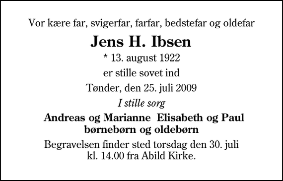 <p>Vor kære far, svigerfar, farfar, bedstefar og oldefar<br />Jens H. Ibsen<br />* 13. august 1922<br />er stille sovet ind<br />Tønder, den 25. juli 2009<br />I stille sorg<br />Andreas og Marianne Elisabeth og Paul børnebørn og oldebørn<br />Begravelsen finder sted torsdag den 30. juli kl. 14.00 fra Abild Kirke</p>