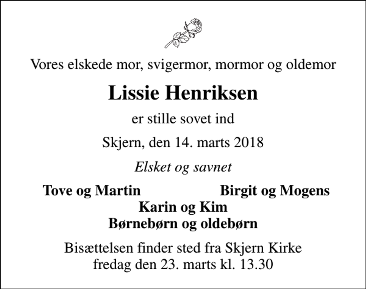 <p>Vores elskede mor, svigermor, mormor og oldemor<br />Lissie Henriksen<br />er stille sovet ind<br />Skjern, den 14. marts 2018<br />Elsket og savnet<br />Tove og Martin<br />Birgit og Mogens<br />Bisættelsen finder sted fra Skjern Kirke fredag den 23. marts kl. 13.30</p>