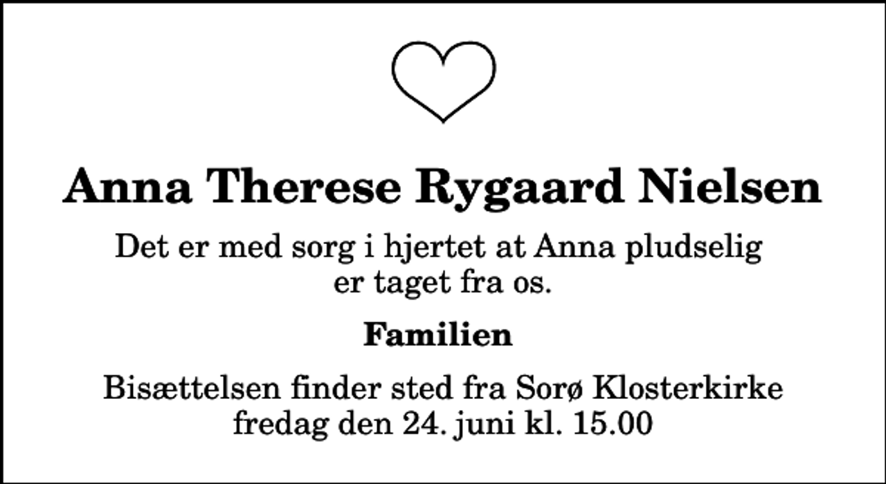 <p>Anna Therese Rygaard Nielsen<br />Det er med sorg i hjertet at Anna pludselig er taget fra os.<br />Familien<br />Bisættelsen finder sted fra Sorø Klosterkirke fredag den 24. juni kl. 15.00</p>