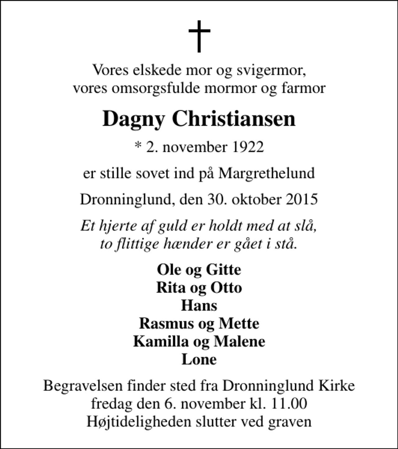 <p>Vores elskede mor og svigermor, vores omsorgsfulde mormor og farmor<br />Dagny Christiansen<br />* 2. november 1922<br />er stille sovet ind på Margrethelund<br />Dronninglund, den 30. oktober 2015<br />Et hjerte af guld er holdt med at slå, to flittige hænder er gået i stå.<br />Ole og Gitte Rita og Otto Hans Rasmus og Mette Kamilla og Malene Lone<br />Begravelsen finder sted fra Dronninglund Kirke fredag den 6. november kl. 11.00 Højtideligheden slutter ved graven</p>