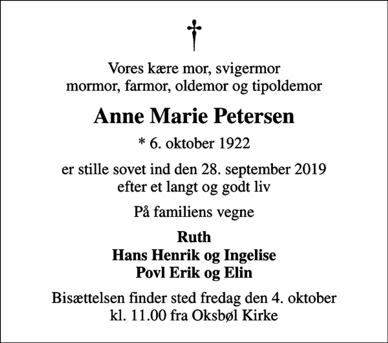 <p>Vores kære mor, svigermor mormor, farmor, oldemor og tipoldemor<br />Anne Marie Petersen<br />* 6. oktober 1922<br />er stille sovet ind den 28. september 2019 efter et langt og godt liv<br />På familiens vegne<br />Ruth Hans Henrik og Ingelise Povl Erik og Elin<br />Bisættelsen finder sted fredag den 4. oktober kl. 11.00 fra Oksbøl Kirke</p>