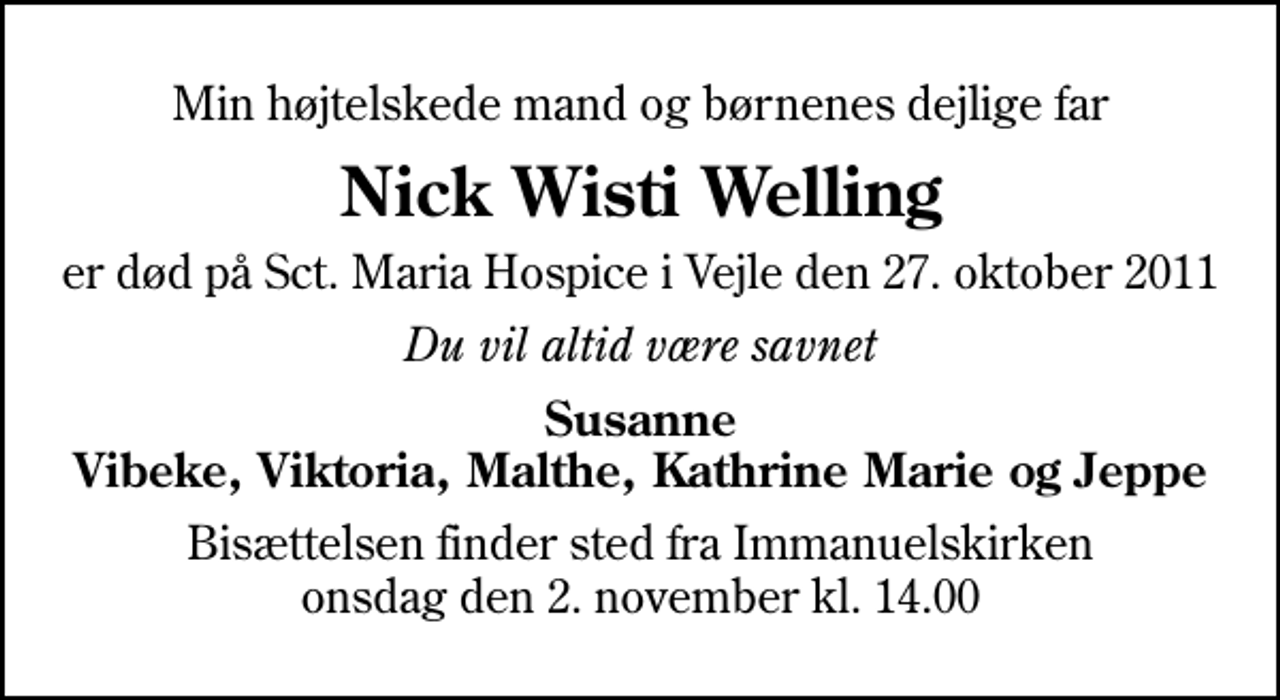 <p>Min højtelskede mand og børnenes dejlige far<br />Nick Wisti Welling<br />er død på Sct. Maria Hospice i Vejle den 27. oktober 2011<br />Du vil altid være savnet<br />Susanne Vibeke, Viktoria, Malthe, Kathrine Marie og Jeppe<br />Bisættelsen finder sted fra Immanuelskirken onsdag den 2. november kl. 14.00</p>