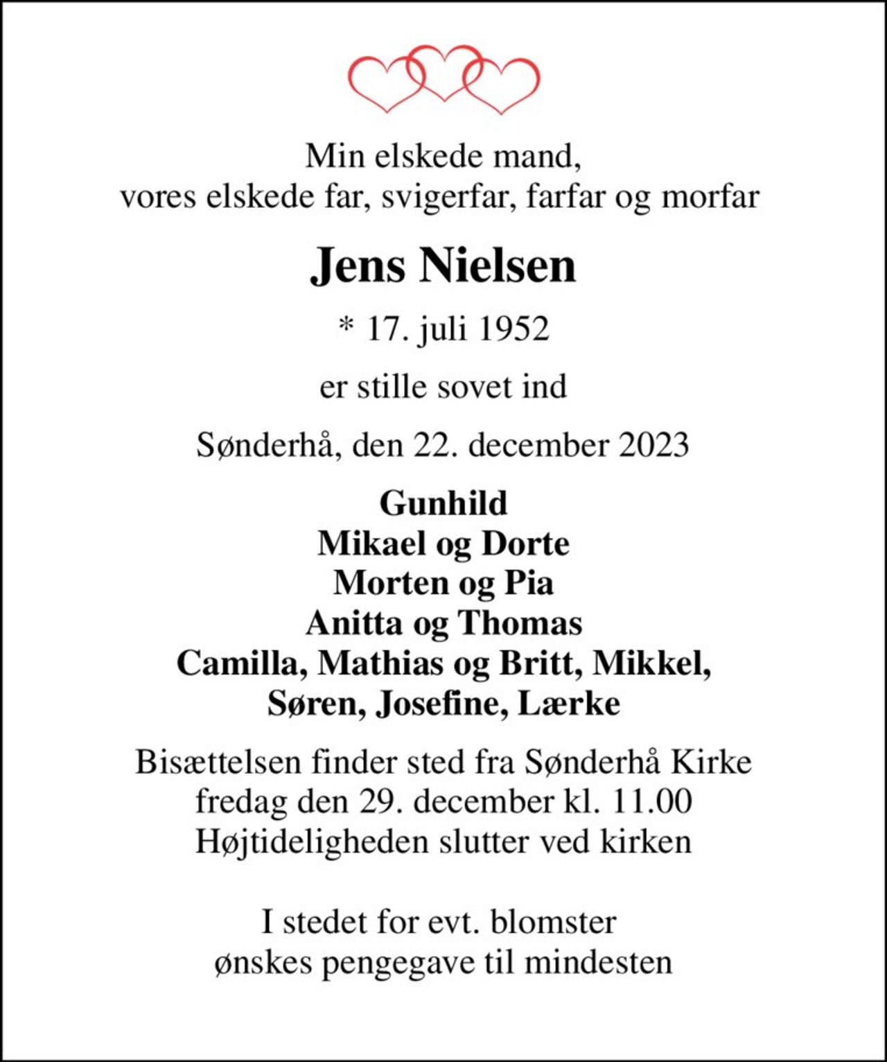 Min elskede mand, vores elskede far, svigerfar, farfar og morfar 
Jens Nielsen
* 17. juli 1952
er stille sovet ind
Sønderhå, den 22. december 2023
Gunhild Mikael og Dorte Morten og Pia Anitta og Thomas Camilla, Mathias og Britt, Mikkel, Søren, Josefine, Lærke
Bisættelsen finder sted fra Sønderhå Kirke fredag den 29. december kl. 11.00 Højtideligheden slutter ved kirken  I stedet for evt. blomster  ønskes pengegave til mindesten