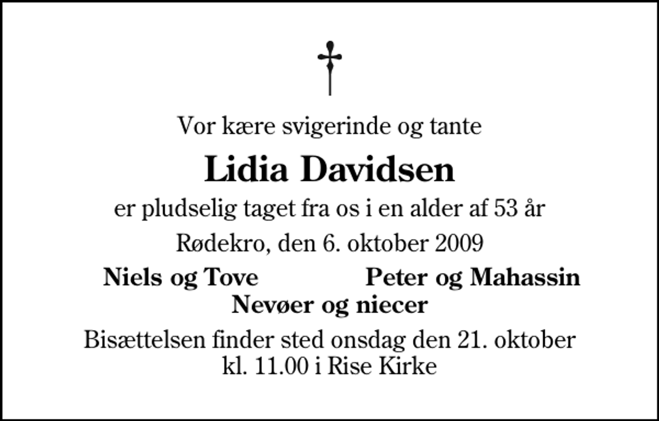 <p>Vor kære svigerinde og tante<br />Lidia Davidsen<br />er pludselig taget fra os i en alder af 53 år<br />Rødekro, den 6. oktober 2009<br />Niels og Tove<br />Peter og Mahassin<br />Bisættelsen finder sted onsdag den 21. oktober kl. 11.00 i Rise Kirke</p>