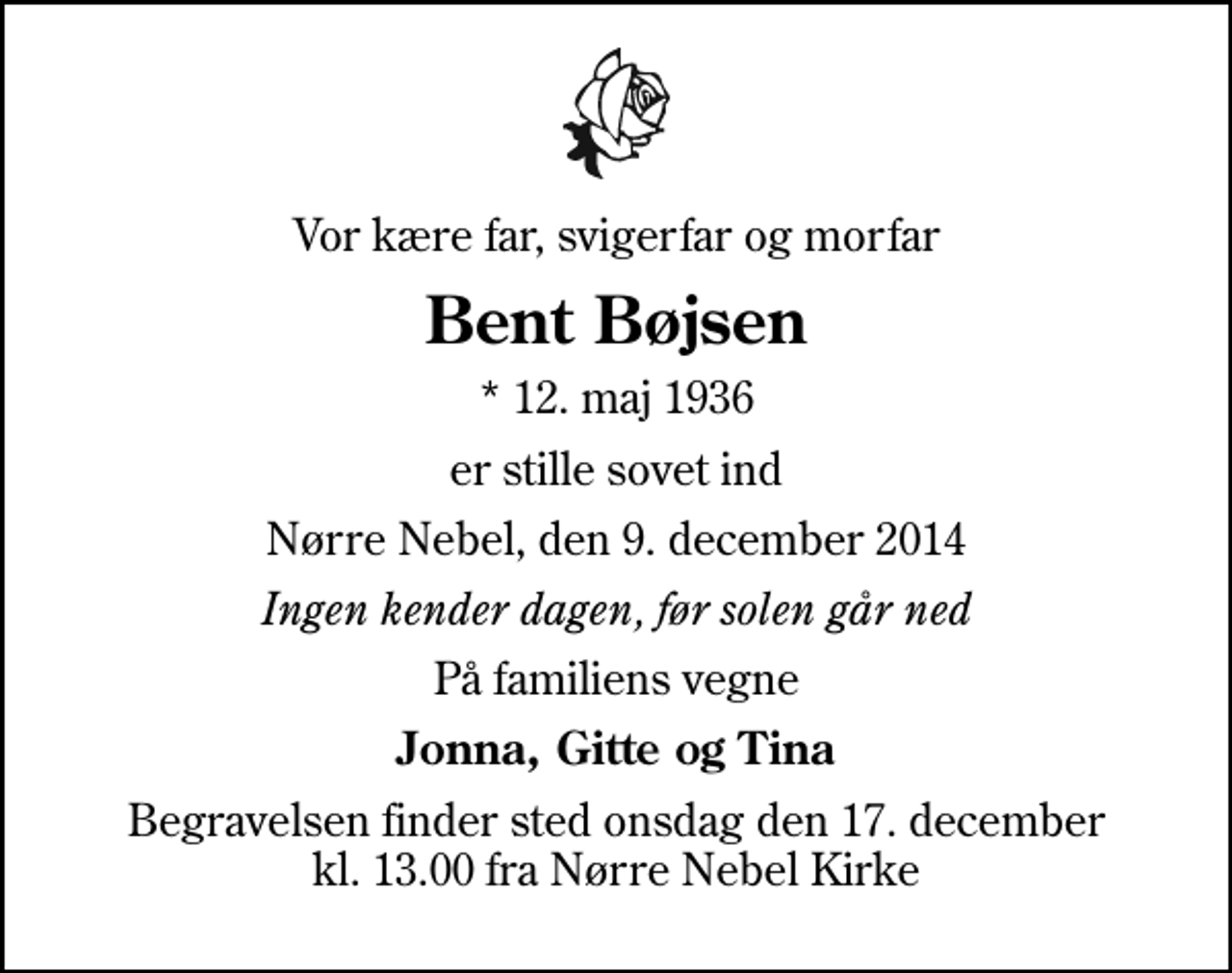 <p>Vor kære far, svigerfar og morfar<br />Bent Bøjsen<br />* 12. maj 1936<br />er stille sovet ind<br />Nørre Nebel, den 9. december 2014<br />Ingen kender dagen, før solen går ned<br />På familiens vegne<br />Jonna, Gitte og Tina<br />Begravelsen finder sted onsdag den 17. december kl. 13.00 fra Nørre Nebel Kirke</p>