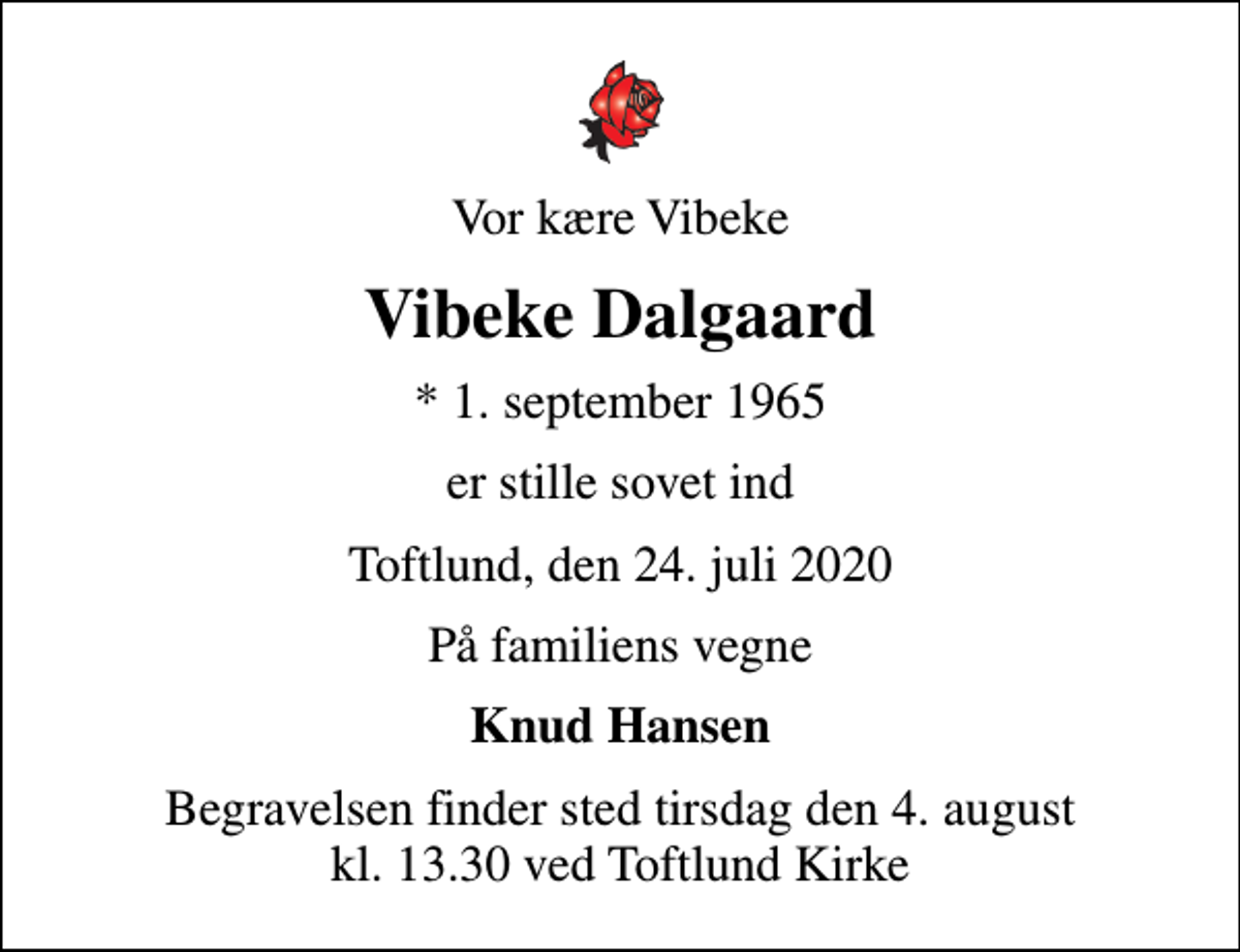 <p>Vor kære Vibeke<br />Vibeke Dalgaard<br />* 1. september 1965<br />er stille sovet ind<br />Toftlund, den 24. juli 2020<br />På familiens vegne<br />Knud Hansen<br />Begravelsen finder sted tirsdag den 4. august kl. 13.30 ved Toftlund Kirke</p>