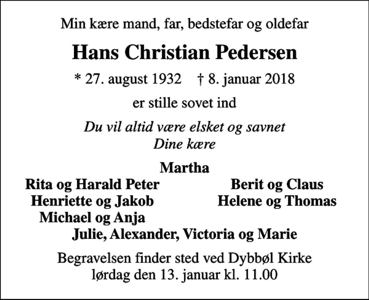 <p>Min kære mand, far, bedstefar og oldefar<br />Hans Christian Pedersen<br />* 27. august 1932 ✝ 8. januar 2018<br />er stille sovet ind<br />Du vil altid være elsket og savnet Dine kære<br />Martha<br />Rita og Harald Peter<br />Berit og Claus<br />Henriette og Jakob<br />Helene og Thomas<br />Michael og Anja<br />Begravelsen finder sted ved Dybbøl Kirke lørdag den 13. januar kl. 11.00</p>