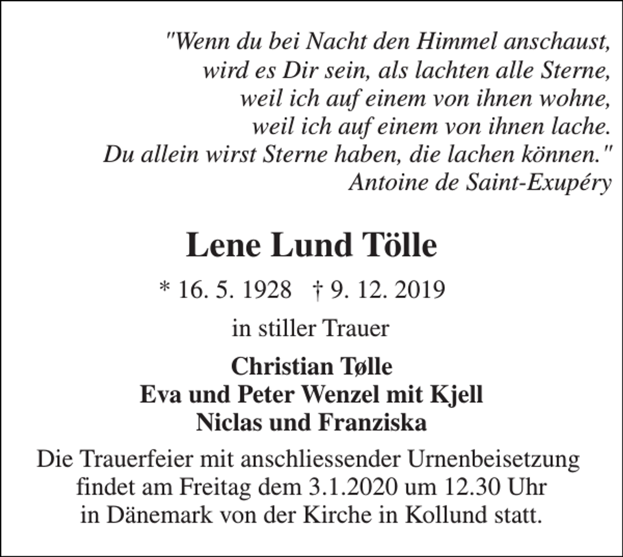 <p>Wenn du bei Nacht den Himmel ausschaust, wird es Dir sein, als lachten alle Sterne, weil ich auf einem von ihnen wohne, weil ich auf einem von ihnen lache. Du allein wirst Sterne haben, die lachen kônnen. Antoine de Saint-Exupéry<br />Lene Lund Tölle<br />*​ 16. 5. 1928​<br />†​ 10. december 2019​<br />in stiller trauer<br />Christian Tölle Eva und Peter Wenzel Kjell, Niclas und Franziska<br />Die Trauerfeier mit anschliessender Urnebeisetzung findet am Freitag dem 3.1.2020 un 12.30 in Dänemark von der Kirche in Kollund statt</p>
