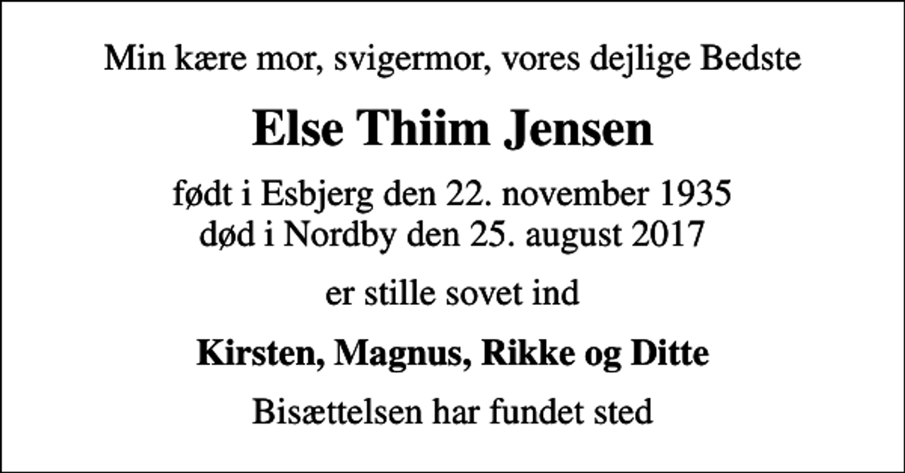 <p>Min kære mor, svigermor, vores dejlige Bedste<br />Else Thiim Jensen<br />født i Esbjerg den 22. november 1935<br />død i Nordby den 25. august 2017<br />er stille sovet ind<br />Kirsten, Magnus, Rikke og Ditte<br />Bisættelsen har fundet sted</p>