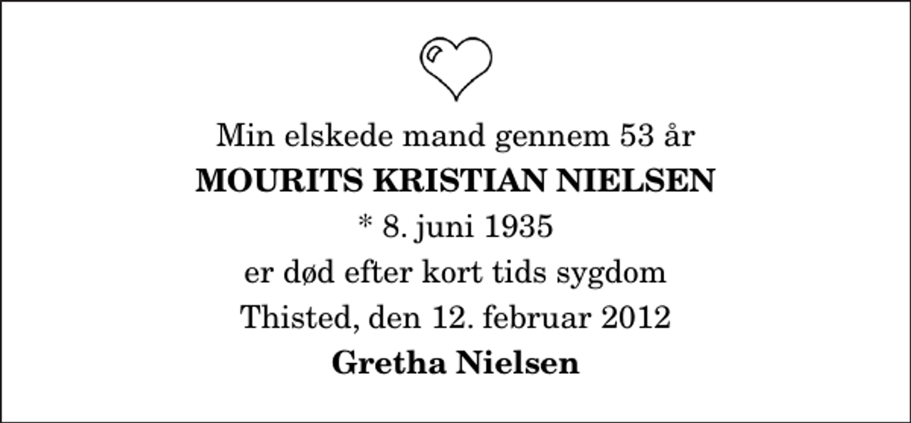 <p>Min elskede mand gennem 53 år<br />Mourits Kristian Nielsen<br />* 8. juni 1935<br />er død efter kort tids sygdom<br />Thisted, den 12. februar 2012<br />Gretha Nielsen</p>
